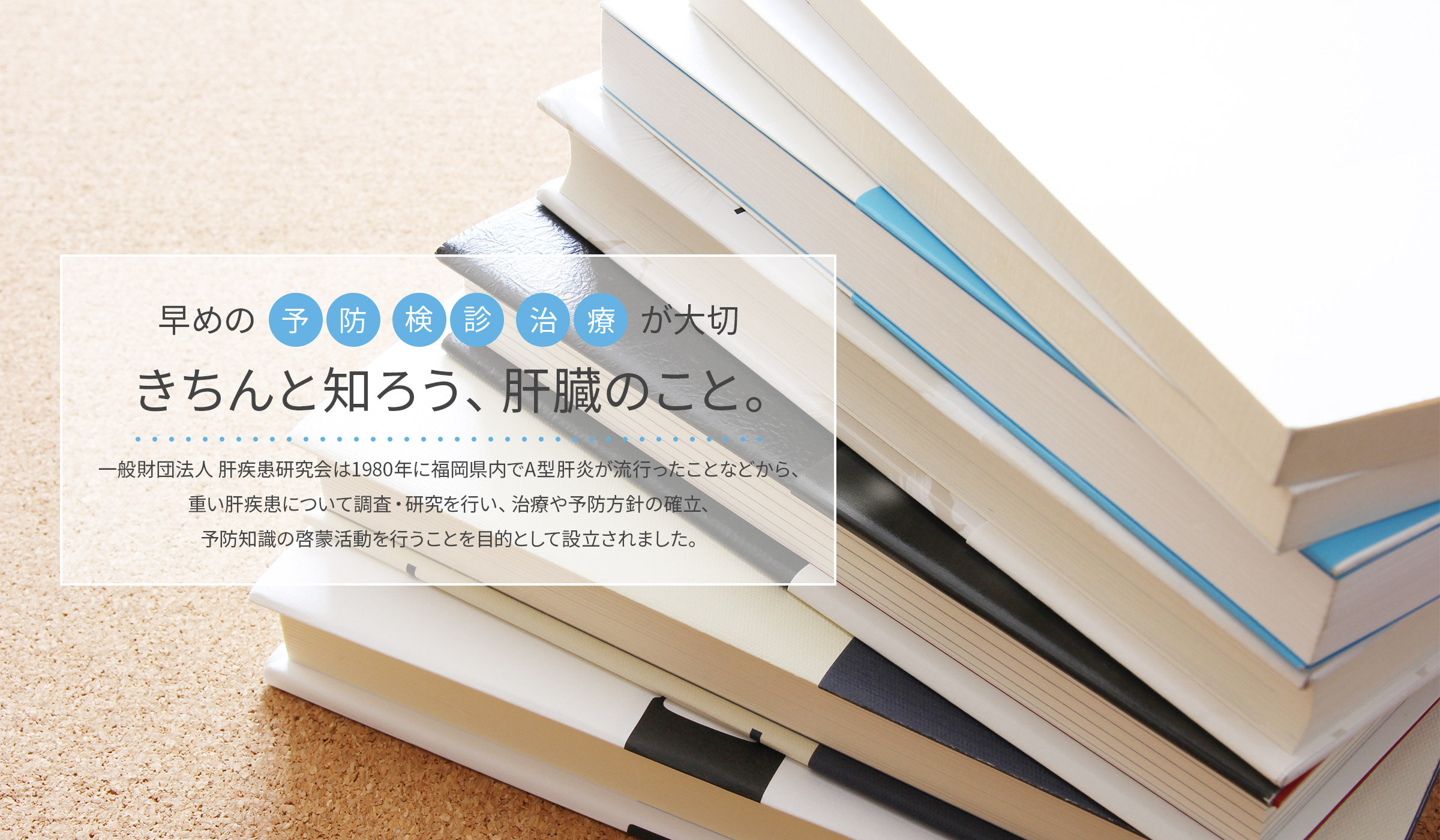 早めの予防検診治療が大切　きちんと知ろう、肝臓のこと。一般財団法人　肝疾患研究会は1980年に福岡県内でA型肝炎がはやったことから、重い肝疾患について調査・研究を行い、治療や予防の確立、予防知識の啓蒙活動を行うことを目的として設立されました。